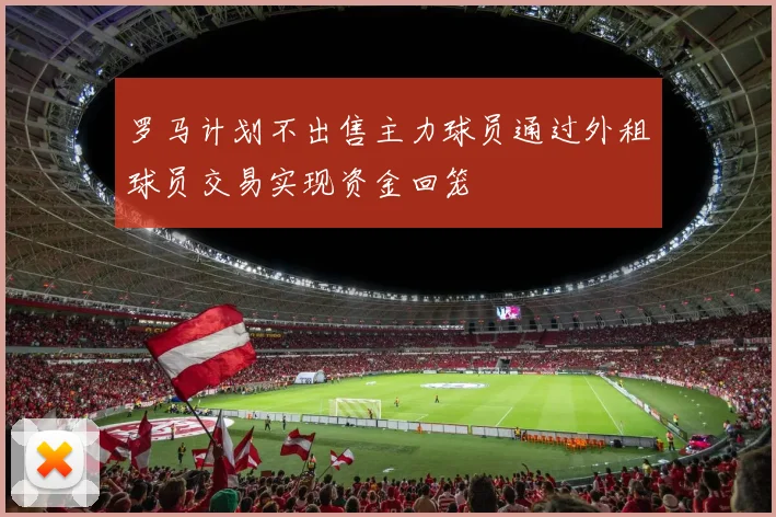 罗马计划不出售主力球员通过外租球员交易实现资金回笼