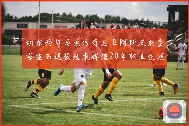 切尔西与马竞传奇后卫阿斯皮利奎塔宣布退役结束辉煌20年职业生涯