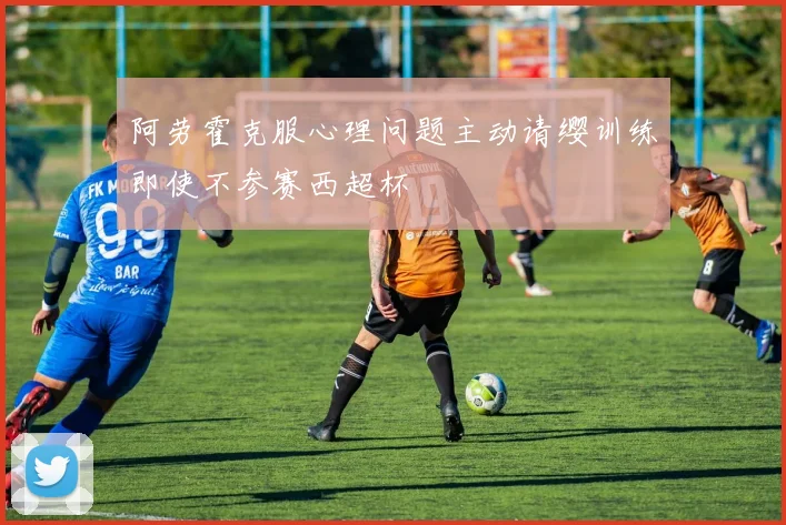 阿劳霍克服心理问题主动请缨训练即使不参赛西超杯