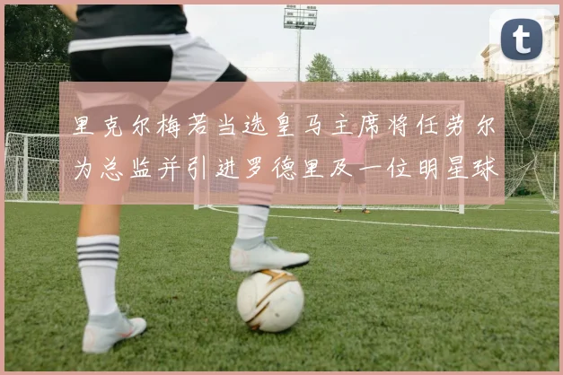 里克尔梅若当选皇马主席将任劳尔为总监并引进罗德里及一位明星球员