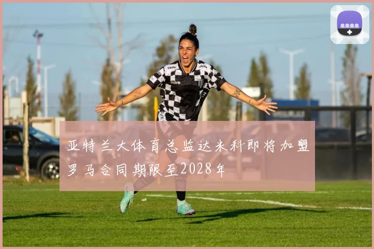 亚特兰大体育总监达米科即将加盟罗马合同期限至2028年