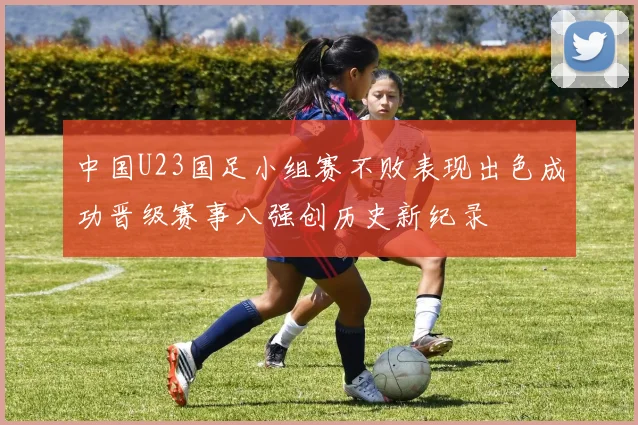 中国U23国足小组赛不败表现出色成功晋级赛事八强创历史新纪录