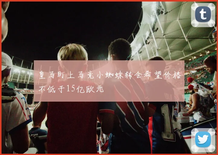 皇马盯上马竞小蜘蛛转会希望价格不低于15亿欧元