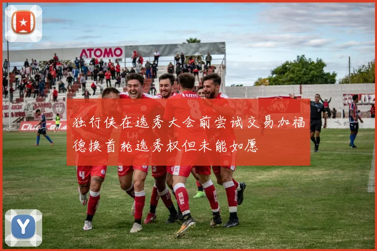 独行侠在选秀大会前尝试交易加福德换首轮选秀权但未能如愿
