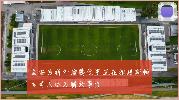 国安为新外援腾位置正在推进斯帕吉奇或达万解约事宜