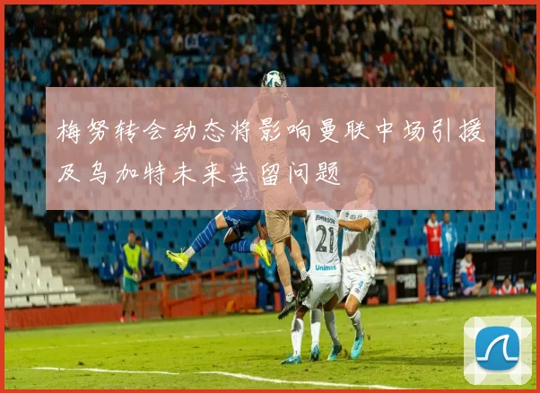 梅努转会动态将影响曼联中场引援及乌加特未来去留问题