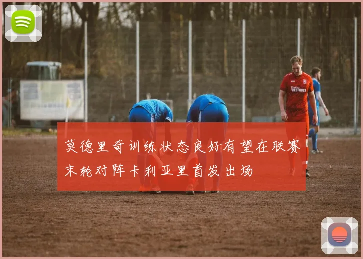 莫德里奇训练状态良好有望在联赛末轮对阵卡利亚里首发出场