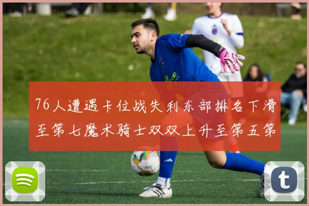 76人遭遇卡位战失利东部排名下滑至第七魔术骑士双双上升至第五第六位