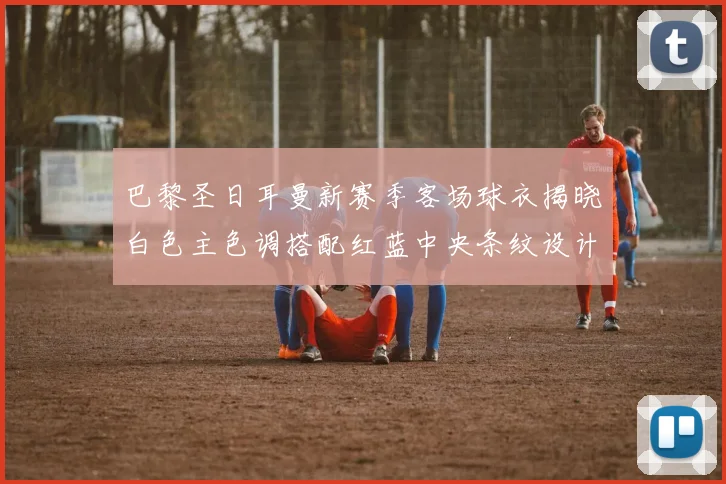巴黎圣日耳曼新赛季客场球衣揭晓白色主色调搭配红蓝中央条纹设计