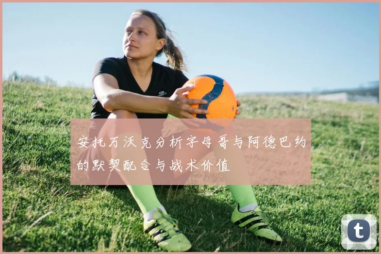 安托万沃克分析字母哥与阿德巴约的默契配合与战术价值