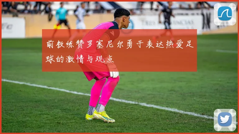 前教练赞罗塞尼尔勇于表达热爱足球的激情与观点