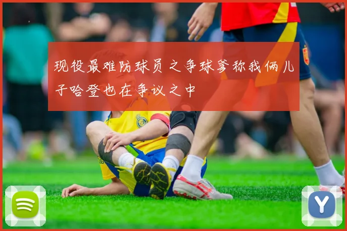 现役最难防球员之争球爹称我俩儿子哈登也在争议之中