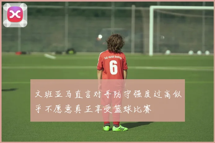 文班亚马直言对手防守强度过高似乎不愿意真正享受篮球比赛
