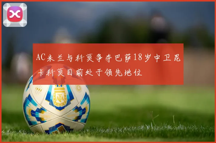 AC米兰与科莫争夺巴萨18岁中卫昆卡科莫目前处于领先地位