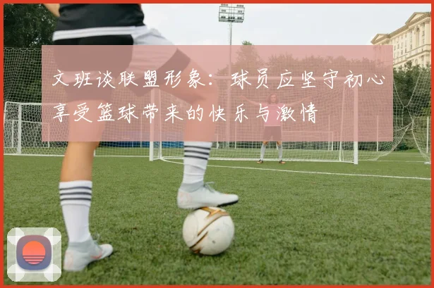 文班谈联盟形象：球员应坚守初心享受篮球带来的快乐与激情