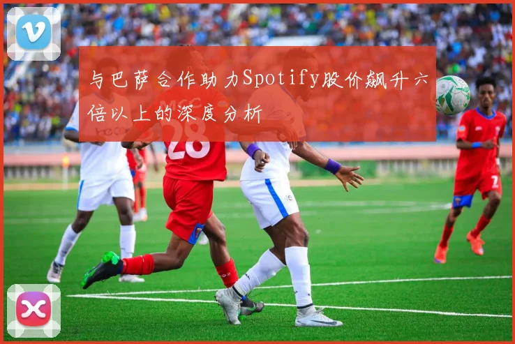 与巴萨合作助力Spotify股价飙升六倍以上的深度分析