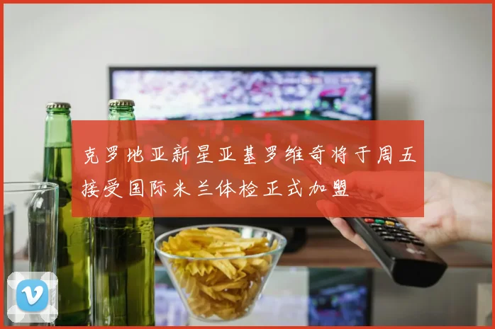 克罗地亚新星亚基罗维奇将于周五接受国际米兰体检正式加盟