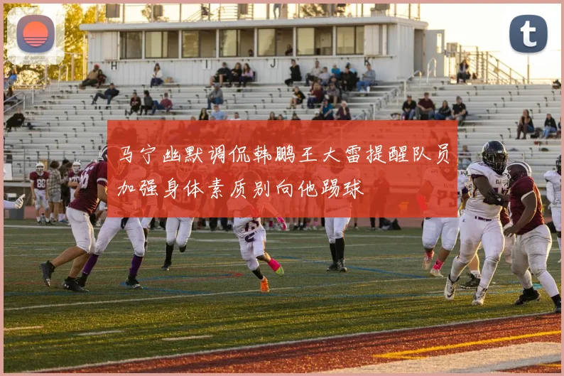 马宁幽默调侃韩鹏王大雷提醒队员加强身体素质别向他踢球