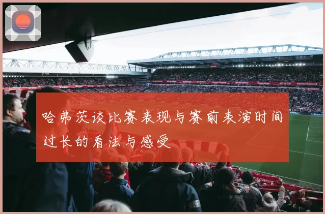哈弗茨谈比赛表现与赛前表演时间过长的看法与感受