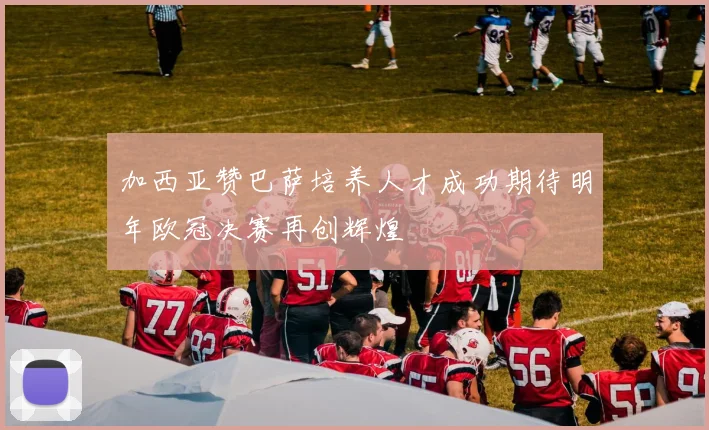 加西亚赞巴萨培养人才成功期待明年欧冠决赛再创辉煌