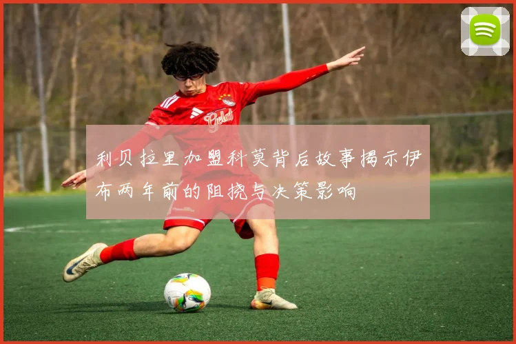 利贝拉里加盟科莫背后故事揭示伊布两年前的阻挠与决策影响