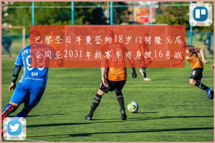 巴黎圣日耳曼签约18岁门将隆戈尼合同至2031年新赛季将身披16号战袍