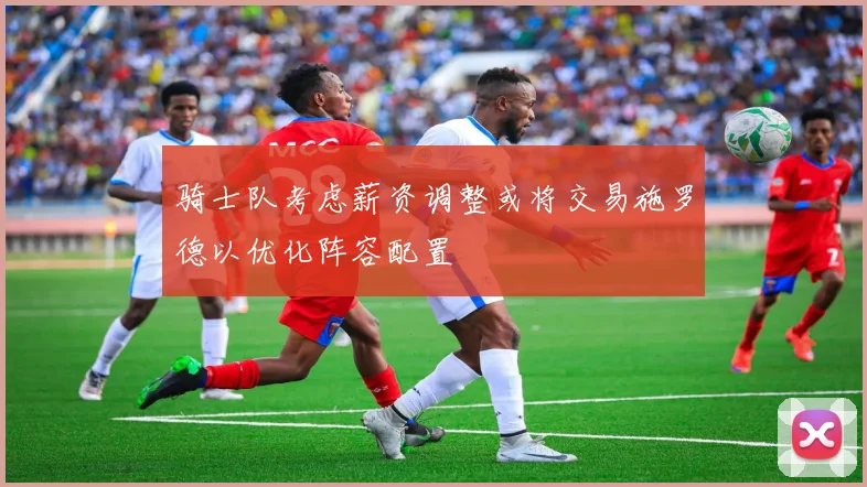 骑士队考虑薪资调整或将交易施罗德以优化阵容配置