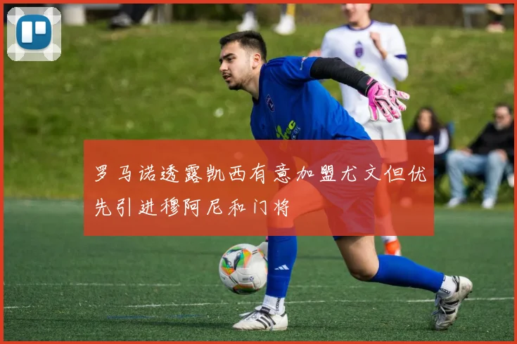罗马诺透露凯西有意加盟尤文但优先引进穆阿尼和门将