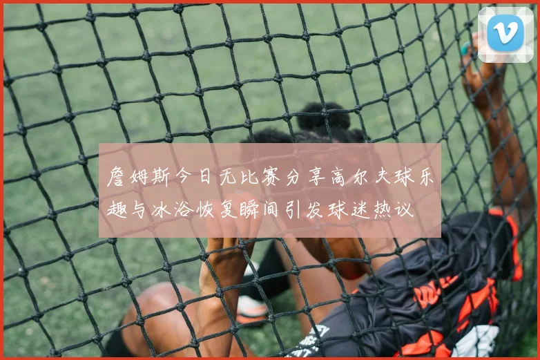 詹姆斯今日无比赛分享高尔夫球乐趣与冰浴恢复瞬间引发球迷热议