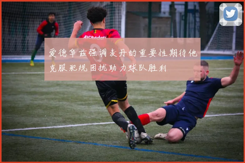 爱德华兹强调麦丹的重要性期待他克服犯规困扰助力球队胜利